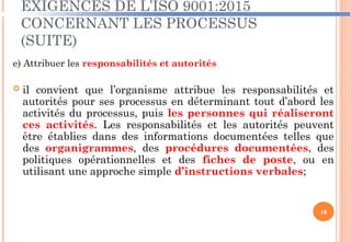 EXIGENCES DE L’ISO 9001:2015
CONCERNANT LES PROCESSUS
(SUITE)
e) Attribuer les responsabilités et autorités
 il convient que l’organisme attribue les responsabilités et
autorités pour ses processus en déterminant tout d’abord les
activités du processus, puis les personnes qui réaliseront
ces activités. Les responsabilités et les autorités peuvent
être établies dans des informations documentées telles que
des organigrammes, des procédures documentées, des
politiques opérationnelles et des fiches de poste, ou en
utilisant une approche simple d’instructions verbales;
18
 