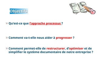 Objectifs
Qu’est-ce que l’approche processus ?
Comment va-t-elle nous aider à progresser ?
Comment permet-elle de restructurer, d’optimiser et de
simplifier le système documentaire de notre entreprise ?
2
 