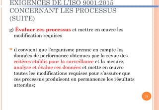 EXIGENCES DE L’ISO 9001:2015
CONCERNANT LES PROCESSUS
(SUITE)
g) Évaluer ces processus et mettre en œuvre les
modification requises
 il convient que l’organisme prenne en compte les
données de performance obtenues par la revue des
critères établis pour la surveillance et la mesure,
analyse et évalue ces données et mette en œuvre
toutes les modifications requises pour s’assurer que
ces processus produisent en permanence les résultats
attendus;
21
 