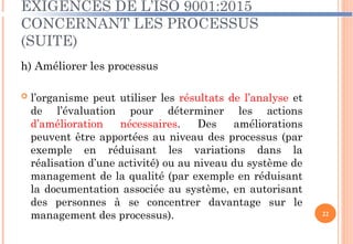 EXIGENCES DE L’ISO 9001:2015
CONCERNANT LES PROCESSUS
(SUITE)
h) Améliorer les processus
 l’organisme peut utiliser les résultats de l’analyse et
de l’évaluation pour déterminer les actions
d’amélioration nécessaires. Des améliorations
peuvent être apportées au niveau des processus (par
exemple en réduisant les variations dans la
réalisation d’une activité) ou au niveau du système de
management de la qualité (par exemple en réduisant
la documentation associée au système, en autorisant
des personnes à se concentrer davantage sur le
management des processus). 22
 