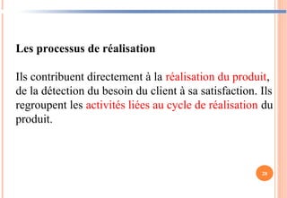 28
Les processus de réalisation
Ils contribuent directement à la réalisation du produit,
de la détection du besoin du client à sa satisfaction. Ils
regroupent les activités liées au cycle de réalisation du
produit.
 