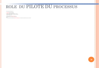 ROLE DU PILOTE DU PROCESSUS
Ses caractéristiques essentielles sont :
 personnalité reconnue et leadership ;
 connaissance dans le domaine concerné ;
 capacité à coordonner, à négocier, à trouver le consensus ;
 capacité à prendre en compte l’intérêt global de l’organisme ;
 Vision et orientation client ;
 La direction définit les missions, l’autorité et les
responsabilités du pilote de processus et l’assure de son
soutien.
 Le pilote de processus doit idéalement disposer de l’expérience et des compétences managériales pour exercer son autorité.
38
 