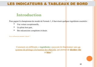 61
LES INDICATEURS & TABLEAUX DE BORD
Introduction
Pour gagner le championnat du monde de Formule 1, il faut réunir quelques ingrédients essentiels :
 Une voiture exceptionnelle,
 Un pilote hors pair,
 Des mécaniciens compétents et doués.
Est-ce suffisant pour atteindre l’objectif ?
Comment ces différents « ingrédients » peuvent-ils fonctionner sans un
système de pilotage à la hauteur des objectifs, qui permet de décider vite
et bien ?
 