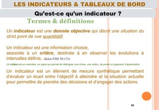 68
Qu’est-ce qu’un indicateur ?
Termes & définitions
Un indicateur est une donnée objective qui décrit une situation du
strict point de vue quantitatif.
Un indicateur est une information choisie,
associée à un critère, destinée à en observer les évolutions à
intervalles définis. (Selon FDX 50-171)
Un critère est un caractère, un signe qui permet de distinguer une chose, une notion, de porter un jugement d’appréciation.
Un indicateur est un élément de mesure synthétique permettant
d’évaluer un écart entre l’objectif à atteindre et la situation actuelle
pour permettre de prendre des décisions et d’engager des actions.
LES INDICATEURS & TABLEAUX DE BORD
 