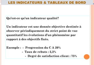 Qu’est-ce qu’un indicateur qualité?
Un indicateur est une donnée objective destinée à
observer périodiquement du strict point de vue
quantitatif les évolutions d’un phénomène par
rapport à des objectifs fixés.
Exemple : - Progression du C A 20%
- Taux de rebuts : 2,3%
- Degré de satisfaction client : 75%
70
LES INDICATEURS & TABLEAUX DE BORD
 