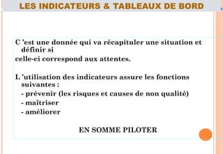 C ’est une donnée qui va récapituler une situation et
définir si
celle-ci correspond aux attentes.
L ’utilisation des indicateurs assure les fonctions
suivantes :
- prévenir (les risques et causes de non qualité)
- maîtriser
- améliorer
EN SOMME PILOTER
71
LES INDICATEURS & TABLEAUX DE BORD
 
