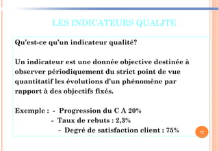 LES INDICATEURS QUALITE
Qu’est-ce qu’un indicateur qualité?
Un indicateur est une donnée objective destinée à
observer périodiquement du strict point de vue
quantitatif les évolutions d’un phénomène par
rapport à des objectifs fixés.
Exemple : - Progression du C A 20%
- Taux de rebuts : 2,3%
- Degré de satisfaction client : 75% 72
 