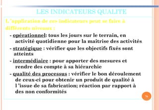 LES INDICATEURS QUALITE
L ’application de ces indicateurs peut se faire à
différents niveaux :
- opérationnel: tous les jours sur le terrain, en
activité quotidienne pour la maîtrise des activités
- stratégique : vérifier que les objectifs fixés sont
atteints
- intermédiaire : pour apporter des mesures et
rendre des compte à sa hiérarchie
- qualité des processus : vérifier le bon déroulement
de ceux-ci pour obtenir un produit de qualité à
l ’issue de sa fabrication; réaction par rapport à
des non conformités
76
 