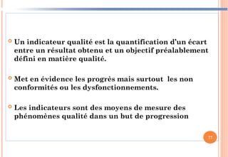  Un indicateur qualité est la quantification d’un écart
entre un résultat obtenu et un objectif préalablement
défini en matière qualité.
 Met en évidence les progrès mais surtout les non
conformités ou les dysfonctionnements.
 Les indicateurs sont des moyens de mesure des
phénomènes qualité dans un but de progression
77
 