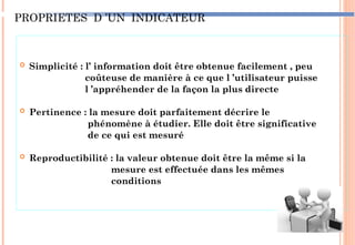 PROPRIETES D ’UN INDICATEUR
 Simplicité : l’ information doit être obtenue facilement , peu
coûteuse de manière à ce que l ’utilisateur puisse
l ’appréhender de la façon la plus directe
 Pertinence : la mesure doit parfaitement décrire le
phénomène à étudier. Elle doit être significative
de ce qui est mesuré
 Reproductibilité : la valeur obtenue doit être la même si la
mesure est effectuée dans les mêmes
conditions
83
 