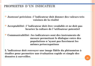 PROPRIETES D ’UN INDICATEUR
 Justesse/ précision : l ’indicateur doit donner des valeurs très
voisines de la réalité
 Acceptabilité : l ’indicateur doit être vendable et ne doit pas
heurter la culture de l ’utilisateur potentiel
 Communicabilité : les indicateurs sont des instruments de
mesure permettant le dialogue entre des
populations n ’ayant pas forcément les
mêmes préoccupations
L ’indicateur doit renvoyer une image fidèle du phénomène à
étudier pour permettre une évaluation rapide et simple des
données à surveiller. 84
 