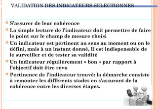 VALIDATION DES INDICATEURS SELECTIONNES
 S’assurer de leur cohérence
 La simple lecture de l’indicateur doit permettre de faire
le point sur le champ de mesure choisi
 Un indicateur est pertinent au sens au moment ou on le
défini, mais à un instant donné, Il est indispensable de
le surveiller et de tester sa validité
 Un indicateur régulièrement « bon » par rapport à
l’objectif doit être revu
 Pertinence de l’indicateur trouvé: la démarche consiste
à remonter les différents stades en s’assurant de la
cohérence entre les diverses étapes.
85
 