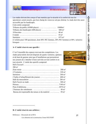 STADE OLYMPIQUE M OHAMMADIA
Les stades doivent être conçus d’une manière que la sécurité et le confort de tous les
spectateurs soient assurés, que leur champ de vision ne soit pas obstrué. Le stade doit être aussi
accessible par les handicapés.
Cette entité comprend:
Tribunes du public (45000 places) ……. ……………….. 18000m²
Tribunes des handicapés (600 places) …………………… 600 m²
10 buvettes ………………………………………………... 40 m²
6 stands ………………………………………………….. 18 m²
Sanitaires ……………………………………………….... 675 m²
(1 toilette pour 100 spectateurs, dont 40% WC femmes, 20% WC hommes et 40% urinoirs)
kiosques …………………………………………………..
A- L’entité réservée aux sportifs :
C’est l’ensemble des espaces recevant des compétiteurs. Les
stades polyvalents doivent disposés de quatre vestiaires, spatiaux
et de haut de gamme ainsi que d’installations qui permettront
aux joueurs de s’attacher à leurs activités en tout confort et en
tout sécurité. L’entité des sportifs comprend:
Hall d’accueil…………………………………………………
300 m²
Zone mixte ………………………………………………….. 300 m²
4 Vestiaires…………………………………………………… 220 m²
Sanitaires ……………………………………………………. 260 m²
2 Salles d’échauffement des joueurs ………………………... 400 m²
Salle de musculation ………………………………………… 286 m²
Hall d’accès au stade…………………………………………. 300 m²
Pelouse………………………………………………………. 7140 m²
Piste d’athlétisme………………………………………..……2870 m²
2 bureaux des entraîneurs …………………………………… 48 m²
Bureau de responsable des tenues et du matériel ………........ 50 m²
B- L’entité réservée aux arbitres :
Références : -Documents de la FIFA
- Les éléments de la construction, Ernest NEUFERT
27
 