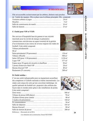 STADE OLYMPIQUE M OHAMMADIA
Elle est accessible exclusivement par les arbitres, distincts mais proches
de l’entité des équipes. Elle se place sous la tribune principale. Elle comprend:
Vestiaires arbitres et juges ……………………………………….. 24 m²
Douches …………………………………………………………... 5 m²
Salle de commissaires de match…………………………………… 16 m²
Salle de réunion………………………………………………..…… 25 m²
C- Entité pour VIP et VVIP:
Des services d’hospitalité haut de gamme et une sécurité
maximale pour les invités de marque et partenaires
commerciaux sont devenus un aspect essentiel de la gestion
d’un événement et une source de revenus majeure des stades de
football. Cette entité comprend:
Tribune présidentielle ………………………………………….
90 m²
Salon présidentiel (70 personnes) ……………………………… 126 m²
Tribune officielle ……. ……………………………………….. 500 m²
Salon VIP (pour 1130 personnes) …………………………….. 1130 m²
Loges VIP …………………………………………………….. 577 m²
Espace pour 50 agents de sécurité et chauffeurs …………….. 50 m²
2 postes d'interview flash VIP ………………………………... 24 m²
Bureau d'accueil VIP ………………………………………… 40 m²
Restaurant (25 couverts) ……………………………………… 200 m²
D- Entité médias :
C’est une entité indispensable pour un équipement accueillant
des compétions à l’échelle nationale et même internationale. Les
stades sont conçus de sorte qu’une couverture médiatique de
qualité optimale du football soit proposée à des millions des
foyers dans le monde entier grâce à des installations de pointe.
Cette entité comprend :
Zone mixte …………………………..…………………..………… 300 m²
Tribune de presse (600 places) ……………………………………… 70 m²
20 plates-formes pour caméra ……………………………………… 40 m²
2 studios de présentation ……………………………………………. 160 m²
Pc commentateurs …………………………………………………... 30 m²
Salle de rédaction …………………………………………………… 185 m²
Bureau d'accueil ……………………………………………………. 80 m²
Salle de réunion de presse ………………………………………. 200 m²
Références : -Documents de la FIFA
- Les éléments de la construction, Ernest NEUFERT
28
 