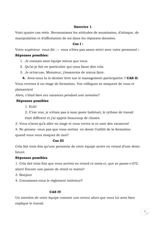 12
Exercice 1
Voici quatre cas réels. Reconnaissez les attitudes de soumission, d’attaque, de
manipulation et d’affirmation de soi dans les réponses données.
Cas I :
Votre supérieur vous dit : « vous n’êtes pas assez strict avec votre personnel »
Réponses possibles:
1. Je connais mon équipe mieux que vous.
2. Qu’ai-je fait en particulier qui vous fasse dire cela
3. Je m’excuse, Monsieur, j’essaierais de mieux faire.
4. Avez-vous lu le dernier livre sur le management participative ? CAS II:
Vous revenez d un stage de formation. Vos collègues se moquent de vous et
plaisantent
Alors, c’était bien ces vacances pendant une semaine?
Réponses possibles
1. Euh!
2. C’est vrai, je n’étais pas à mon poste habituel, le rythme de travail
était différent et j’ai appris beaucoup de choses.
3. Vous n’avez qu’à aller en stage et vous verrez si ce sont des vacances!
4. Ne pensez- vous pas que vous mettez en doute l’utilité de la formation
quand vous vous moquez de moi?
Cas III
Cela fait trois fois qu’une personne de votre équipe arrive en retard d’une demi-
heure.
Réponses possibles
1. Cela fait trois fois que vous arrivez en retard ce mois-ci, que se passe-t-il?2.
alors! Encore une panne de réveil ce matin?
3. Bonjour
4. Connaissez-vous le règlement intérieur?
CAS IV
Un membre de votre équipe commet une erreur alors que vous lui avez bien
expliqué le travail.
 