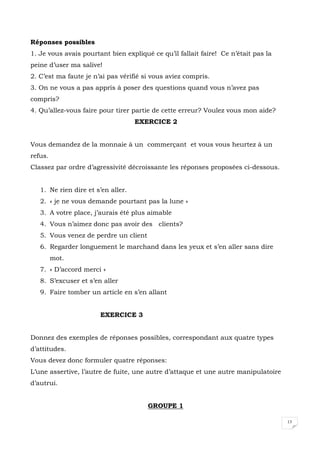 13
Réponses possibles
1. Je vous avais pourtant bien expliqué ce qu’il fallait faire! Ce n’était pas la
peine d’user ma salive!
2. C’est ma faute je n’ai pas vérifié si vous aviez compris.
3. On ne vous a pas appris à poser des questions quand vous n’avez pas
compris?
4. Qu’allez-vous faire pour tirer partie de cette erreur? Voulez vous mon aide?
EXERCICE 2
Vous demandez de la monnaie à un commerçant et vous vous heurtez à un
refus.
Classez par ordre d’agressivité décroissante les réponses proposées ci-dessous.
1. Ne rien dire et s’en aller.
2. « je ne vous demande pourtant pas la lune »
3. A votre place, j’aurais été plus aimable
4. Vous n’aimez donc pas avoir des clients?
5. Vous venez de perdre un client
6. Regarder longuement le marchand dans les yeux et s’en aller sans dire
mot.
7. « D’accord merci »
8. S’excuser et s’en aller
9. Faire tomber un article en s’en allant
EXERCICE 3
Donnez des exemples de réponses possibles, correspondant aux quatre types
d’attitudes.
Vous devez donc formuler quatre réponses:
L’une assertive, l’autre de fuite, une autre d’attaque et une autre manipulatoire
d’autrui.
GROUPE 1
 