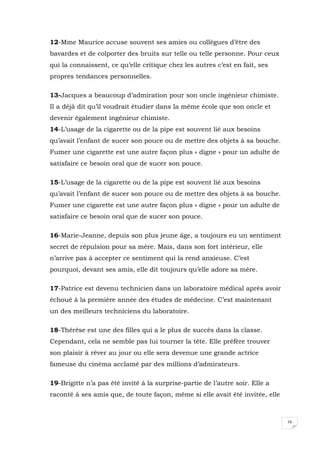 16
12-Mme Maurice accuse souvent ses amies ou collègues d’être des
bavardes et de colporter des bruits sur telle ou telle personne. Pour ceux
qui la connaissent, ce qu’elle critique chez les autres c’est en fait, ses
propres tendances personnelles.
13-Jacques a beaucoup d’admiration pour son oncle ingénieur chimiste.
Il a déjà dit qu’il voudrait étudier dans la même école que son oncle et
devenir également ingénieur chimiste.
14-L’usage de la cigarette ou de la pipe est souvent lié aux besoins
qu’avait l’enfant de sucer son pouce ou de mettre des objets à sa bouche.
Fumer une cigarette est une autre façon plus « digne » pour un adulte de
satisfaire ce besoin oral que de sucer son pouce.
15-L’usage de la cigarette ou de la pipe est souvent lié aux besoins
qu’avait l’enfant de sucer son pouce ou de mettre des objets à sa bouche.
Fumer une cigarette est une autre façon plus « digne » pour un adulte de
satisfaire ce besoin oral que de sucer son pouce.
16-Marie-Jeanne, depuis son plus jeune âge, a toujours eu un sentiment
secret de répulsion pour sa mère. Mais, dans son fort intérieur, elle
n’arrive pas à accepter ce sentiment qui la rend anxieuse. C’est
pourquoi, devant ses amis, elle dit toujours qu’elle adore sa mère.
17-Patrice est devenu technicien dans un laboratoire médical après avoir
échoué à la première année des études de médecine. C’est maintenant
un des meilleurs techniciens du laboratoire.
18-Thérèse est une des filles qui a le plus de succès dans la classe.
Cependant, cela ne semble pas lui tourner la tête. Elle préfère trouver
son plaisir à rêver au jour ou elle sera devenue une grande actrice
fameuse du cinéma acclamé par des millions d’admirateurs.
19-Brigitte n’a pas été invité à la surprise-partie de l’autre soir. Elle a
raconté à ses amis que, de toute façon, même si elle avait été invitée, elle
 