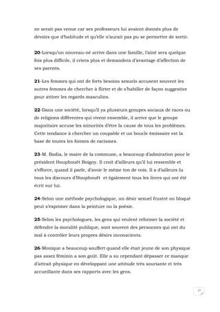 17
ne serait pas venue car ses professeurs lui avaient donnés plus de
devoirs que d’habitude et qu’elle n’aurait pas pu se permettre de sortir.
20-Lorsqu’un nouveau-né arrive dans une famille, l’aîné sera quelque
fois plus difficile, il criera plus et demandera d’avantage d’affection de
ses parents.
21-Les femmes qui ont de forts besoins sexuels accusent souvent les
autres femmes de chercher à flirter et de s’habiller de façon suggestive
pour attirer les regards masculins.
22-Dans une société, lorsqu’il ya plusieurs groupes sociaux de races ou
de religions différentes qui vivent ensemble, il arrive que le groupe
majoritaire accuse les minorités d’être la cause de tous les problèmes.
Cette tendance à chercher un coupable et un boucle émissaire est la
base de toutes les formes de racismes.
23-M. Badia, le maire de la commune, a beaucoup d’admiration pour le
président Houphouët Boigny. Il croit d’ailleurs qu’il lui ressemble et
s’efforce, quand il parle, d’avoir le même ton de voix. Il a d’ailleurs lu
tous les discours d’Houphouët et également tous les livres qui ont été
écrit sur lui.
24-Selon une méthode psychologique, un désir sexuel frustré ou bloqué
peut s’exprimer dans la peinture ou la poésie.
25-Selon les psychologues, les gens qui veulent reformer la société et
défendre la moralité publique, sont souvent des personnes qui ont du
mal à contrôler leurs propres désirs inconscients.
26-Monique a beaucoup souffert quand elle était jeune de son physique
pas assez féminin a son goût. Elle a su cependant dépasser ce manque
d’attrait physique en développant une attitude très souriante et très
accueillante dans ses rapports avec les gens.
 