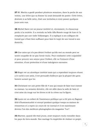 18
27-M. Martin a gardé pendant plusieurs semaines, dans la poche de son
veston, une lettre que sa femme lui avait demandé de poster. Cette lettre,
destinée à sa belle mère, était une invitation à venir passer quelques
jours avec eux.
28-Michel Sarre est un joueur invétéré et, récemment, il a beaucoup
perdu à la roulette. Il a revendu sa belle Alfa-Roméo rouge de luxe et l’a
remplacée par une vielle Volkswagen. Il a expliqué à ses collègues de
travail que c’était bien suffisant pour faire le trajet de son travail à son
domicile.
29-Une mère qui n’a pas désiré l’enfant qu’elle met au monde peut se
sentir coupable de ne pas l’avoir voulu. Pour combattre cette culpabilité
et pour prouver son amour pour l’enfant, elle va l’entourer d’une
attention, d’une protection et d’une indulgence excessive.
30-Roger est un alcoolique invétéré mais qui a cependant toujours réussi
a le caché à ses amis, il est persuadé d’ailleurs que la plupart des gens
boivent autant que lui.
31-Christiane est une petite fille de 4 ans qui essaie de faire tout comme
sa maman. La semaine dernière, elle est allée dans la salle de bain et
s’est mise du rouge sur les lèvres et de la crème sur la figure.
32-Louis est un enfant de l’assistance publique qui a été pris en flagrant
délit d’homosexualité et envoyé pendant quelque temps en maison de
réinsertion et a repris un cours de vie normal et il est maintenant
devenu l’un des meilleurs photographes du magazine ‘’Lui’’.
33-Martine, quand elle était jeune, avait toujours voulu travailler dans
les pays du tiers-monde. Son mariage l’a empêchée de réaliser ce projet.
 