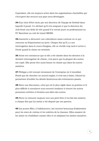 19
Cependant, elle est toujours active dans les organisations charitables qui
s’occupent des secours aux pays sous-développés.
34-Guy vient d’être exclu par son directeur de l’équipe de football dans
laquelle il jouait. Il a déclaré qu’il s’en moquait et que le directeur du
club ferait une drôle de tête quand il le verrait jouer en professionnel au
FC Barcelone au coté de Lionel MESSI.
35-Jeannette a découvert une coïncidence assez curieuse en ce qui
concerne sa fréquentation au lycée. Chaque fois qu’il y a une
interrogation dans le cours d’anglais, elle se réveille trop tard et arrive à
l’école quand la classe est terminée.
36-Annie est convaincue que si elle a été classée dans les derniers à la
dernière interrogation de chimie, c’est parce que la plupart des autres
ont copié. Elle pense être aussi bonne en chimie que dans les autres
matières.
37-Philippe a été renvoyé récemment de l’entreprise où il travaillait.
Plutôt que de chercher un nouvel emploi, il s’est mis à boire, l’alcool lui
permettant d’oublier les détails douloureux des événements passés.
38-Dans une discussion, celui qui est le plus rigide dans sa position et le
plus difficile à convaincre aura souvent tendance à trouver les autres
personnes entêtées et fermées aux idées des autres.
39-Pierre se retourne toujours vers son petit frère et lui fait des misères
à chaque fois que lui-même a été disputé par ses parents.
40-Les jeunes filles, à l’adolescence; ont souvent beaucoup d’admiration
pour les stars de cinéma et les vedettes de la chanson. Elles essaient de
les imiter en s’habillant comme elles et en adoptant les mêmes manières.
 