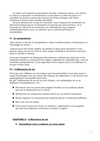 2
Le cadre aux tendances autoritaires cherche à dominer autrui, à se mettre
en valeur en ignorant en dévalorisant ce que disent ou font les autres. Il
considère les autres comme des ennemis qu’il faut attaquer afin d’être
victorieux à l’issus d’une bataille inévitable.
Si nous abusons de ce type de réactions, nous risquons de ressembler au
chef autocratique qui ne se maintient au pouvoir que par la terreur, ou à
l’insurgé qui refuse de se soumettre, au contradicteur qui s’oppose
systématiquement à tout, au saboteur qui ne prévoit qu’échecs et
catastrophes.
V/ La manipulation
Pour arriver à ses fin, le manipulateur utilise la dissimulation, l’insinuation, le
‘’brouillage de cartes’’.
Chacun peut-être tenté, parfois, de prêcher le faux pour connaître le vrai,
mais le risque est de s’en tenir à cette unique méthode et de devenir celui qui
sème le trouble et zizanie.
Ceux qui conspirent en fabriquant des rumeurs, utilisent les rancunes et les
ambitions d’autrui, contournent les règles, exploitent la culpabilité des, sont de
véritables manipulateurs. Il est important de les repérer pour s’en défendre et
ne pas se faire avoir.
VI/ L’affirmation de soi
Celui qui sait s’affirmer ne revendique pas l’accord parfait à tout prix, mais il
essaie d’aménager avec les autres des espaces de négociation, et de trouver des
aménagements acceptables pour tous.
En fait, l’affirmation de soi est un état d’esprit, une philosophie de la vie.
S’affirmer tranquillement c’est :
Entretenir avec les autres des rapports fondés sur la confiance plutôt
que sur la domination ou le calcul,
Rechercher les compromis réalisés basés sur un intérêt réciproque,
Savoir négocier en annonçant des objectifs précis et clairement affirmés,
Etre vrai, être soi même
C’est éviter la peur de l’autre, la méfiance, l’agressivité et la tromperie
qui sont des impasses coûteuses en temps et argent.
CHAPITRE II : l’affirmation de soi
I/ Intensifions notre confiance en nous même
 