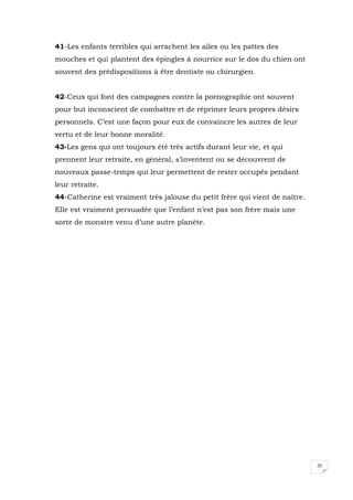 20
41-Les enfants terribles qui arrachent les ailes ou les pattes des
mouches et qui plantent des épingles à nourrice sur le dos du chien ont
souvent des prédispositions à être dentiste ou chirurgien.
42-Ceux qui font des campagnes contre la pornographie ont souvent
pour but inconscient de combattre et de réprimer leurs propres désirs
personnels. C’est une façon pour eux de convaincre les autres de leur
vertu et de leur bonne moralité.
43-Les gens qui ont toujours été très actifs durant leur vie, et qui
prennent leur retraite, en général, s’inventent ou se découvrent de
nouveaux passe-temps qui leur permettent de rester occupés pendant
leur retraite.
44-Catherine est vraiment très jalouse du petit frère qui vient de naître.
Elle est vraiment persuadée que l’enfant n’est pas son frère mais une
sorte de monstre venu d’une autre planète.
 
