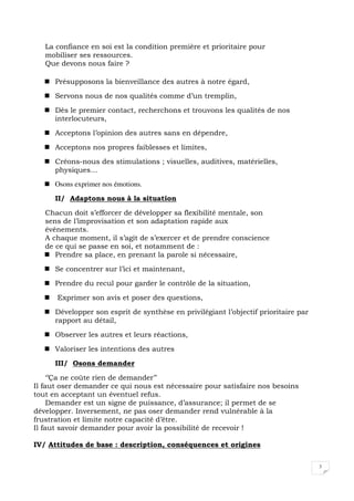3
La confiance en soi est la condition première et prioritaire pour
mobiliser ses ressources.
Que devons nous faire ?
Présupposons la bienveillance des autres à notre égard,
Servons nous de nos qualités comme d’un tremplin,
Dès le premier contact, recherchons et trouvons les qualités de nos
interlocuteurs,
Acceptons l’opinion des autres sans en dépendre,
Acceptons nos propres faiblesses et limites,
Créons-nous des stimulations ; visuelles, auditives, matérielles,
physiques…
Osons exprimer nos émotions.
II/ Adaptons nous à la situation
Chacun doit s’efforcer de développer sa flexibilité mentale, son
sens de l’improvisation et son adaptation rapide aux
événements.
A chaque moment, il s’agit de s’exercer et de prendre conscience
de ce qui se passe en soi, et notamment de :
Prendre sa place, en prenant la parole si nécessaire,
Se concentrer sur l’ici et maintenant,
Prendre du recul pour garder le contrôle de la situation,
Exprimer son avis et poser des questions,
Développer son esprit de synthèse en privilégiant l’objectif prioritaire par
rapport au détail,
Observer les autres et leurs réactions,
Valoriser les intentions des autres
III/ Osons demander
‘’Ça ne coûte rien de demander’’
Il faut oser demander ce qui nous est nécessaire pour satisfaire nos besoins
tout en acceptant un éventuel refus.
Demander est un signe de puissance, d’assurance; il permet de se
développer. Inversement, ne pas oser demander rend vulnérable à la
frustration et limite notre capacité d’être.
Il faut savoir demander pour avoir la possibilité de recevoir !
IV/ Attitudes de base : description, conséquences et origines
 
