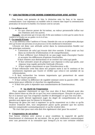 7
II / LES FACTEURS D’UNE BONNE COMMUNICATION AVEC AUTRUI
Cinq facteurs vont permettre de faire la distinction entre les bons et les mauvais
communicateurs. Leur importance est modulée selon le contexte dans lequel la communication
prend place (le travail et la famille). Ces facteurs sont les suivants:
1 - La confiance en soi
Ce que chacun pense de lui-même, sa valeur personnelle influe sur
ces relations avec les autres.
Exemple : une personne qui n’est pas sûre d’elle aura tendance à croire que les autres lui en
veulent et se tiendra sur ses gardes vis-à-vis d’eux.
2 – La capacité d’écoute
Il y a une différence entre l’audition et l’écoute. Entendre des sons est un phénomène physique
alors qu’écouter une personne est un processus à la fois intellectuel et émotionnel.
L’écoute est donc une attitude active dans la communication fondée sur
des principes suivants:
L’attention de celui qui écoute doit être centrée. Il doit avoir un but
dans sa recherche d’information et de compréhension.
Il faut s’efforcer tout d’abord de ne pas juger mais d’accepter l’autre
et accepter les différences d’opinion éventuelles.
Il faut résister aux distractions et se centrer sur celui qui parle.
Il faut attendre avant de préparer une réponse à celui qui parle, une
réponse trop rapide perturbe l’attitude d’écoute.
Il faut répéter exactement ce que l’interlocuteur a dit.
Il faut reformuler cette fois dans ses propres mots à soi le contenu et les
sentiments exprimés par l’autre et vérifier que celui-ci est satisfait de sa
reformulation.
Il faut rechercher les termes importants qui permettent de saisir
l’attitude de l’autre personne.
Il faut utiliser la différence de rapidité existant entre la parole (100 – 150
mots/min) pour réfléchir et chercher les significations.
Il faut être près à répondre aux commentaires de l’interlocuteur.
3 - La clarté de l’expression
Pour exprimer clairement ce que l’on veut dire il faut d’abord avoir des
idées claires dans sa tête de ce que l’on veut communiquer. Ensuite on peut au
fur et à mesure que l’on s’exprime clarifier et développer ce que l’on veut dire.
Celui qui parle devrait également juger du degré de compréhension de ses
paroles aux signes que lui donne le récepteur.
Beaucoup de gens ont mal à exprimer ce qu’ils ressentent ou à dire ce qu’ils
veulent vraiment dire, tout simplement parce qu’ils pensent que les autres
doivent comprendre automatiquement ce qu’ils veulent dire.
‘’Si c’est clair pour moi cela doit être également clair pour les autres’’.
4 - L’expression de soi-même
Une bonne relation avec autrui a pour condition la capacité de parler
franchement et clairement de soi-même. On ne peut réellement communiquer
avec une personne et la connaître que lorsqu’il y’a eu une certaine relation
 