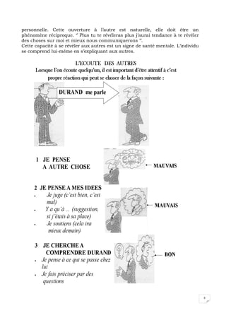 8
personnelle. Cette ouverture à l’autre est naturelle, elle doit être un
phénomène réciproque. ‘’ Plus tu te révéleras plus j’aurai tendance à te révéler
des choses sur moi et mieux nous communiquerons ‘’.
Cette capacité à se révéler aux autres est un signe de santé mentale. L’individu
se comprend lui-même en s’expliquant aux autres.
 
