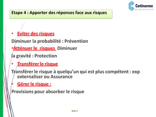 • Eviter des risques
Diminuer la probabilité : Prévention
•Atténuer le risques Diminuer
la gravité : Protection
• Transférer le risque
Transférer le risque à quelqu’un qui est plus compétent : exp
externaliser ou Assurance
• Gérer le risque :
Provisions pour absorber le risque
Etape 4 : Apporter des réponses face aux risques
Slide 17
 