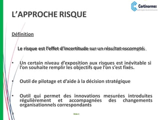 L’APPROCHE RISQUE
2 Slide 4
Définition
Le risque est l’effet d’incertitude sur un résultat escompté.
• Un certain niveau d’exposition aux risques est inévitable si
l’on souhaite remplir les objectifs que l’on s’est fixés.
• Outil de pilotage et d’aide à la décision stratégique
• Outil qui permet des innovations mesurées introduites
régulièrement et accompagnées des changements
organisationnels correspondants
 