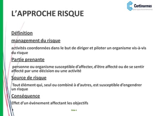 L’APPROCHE RISQUE
Définition
management du risque
activités coordonnées dans le but de diriger et piloter un organisme vis-à-vis
du risque
Partie prenante
personne ou organisme susceptible d’affecter, d’être affecté ou de se sentir
affecté par une décision ou une activité
Source de risque
Tout élément qui, seul ou combiné à d’autres, est susceptible d’engendrer
un risque
Conséquence
Effet d’un événement affectant les objectifs
3 Slide 4
 