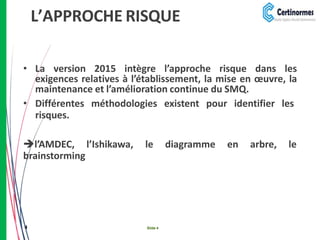 L’APPROCHE RISQUE
• La version 2015 intègre l’approche risque dans les
exigences relatives à l’établissement, la mise en œuvre, la
maintenance et l’amélioration continue du SMQ.
• Différentes méthodologies existent pour identifier les
risques.
l’AMDEC, l’Ishikawa, le diagramme en arbre, le
brainstorming
4 Slide 4
 