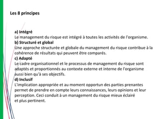 Les 8 principes
a) Intégré
Le management du risque est intégré à toutes les activités de l'organisme.
b) Structuré et global
Une approche structurée et globale du management du risque contribue à la
cohérence de résultats qui peuvent être comparés.
c) Adapté
Le cadre organisationnel et le processus de management du risque sont
adaptés et proportionnés au contexte externe et interne de l'organisme
aussi bien qu'à ses objectifs.
d) Inclusif
L'implication appropriée et au moment opportun des parties prenantes
permet de prendre en compte leurs connaissances, leurs opinions et leur
perception. Ceci conduit à un management du risque mieux éclairé
et plus pertinent.
 