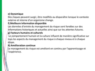 e) Dynamique
Des risques peuvent surgir, être modifiés ou disparaître lorsque le contexte
externe et interne d'un organisme change.
f) Meilleure information disponible
Les données d'entrée du management du risque sont fondées sur des
informations historiques et actuelles ainsi que sur les attentes futures.
g) Facteurs humains et culturels
Le comportement humain et la culture influent de manière significative sur
tous les aspects du management du risque à chaque niveau et à chaque
étape.
h) Amélioration continue
Le management du risque est amélioré en continu par l'apprentissage et
l'expérience.
 