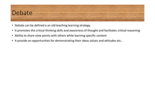 Debate
• Debate can be defined a an old teaching learning strategy.
• It promotes the critical thinking skills and awareness of thought and facilitates critical reasoning
• Ability to share view points with others while learning specific content
• It provide an opportunities for demonstrating their ideas values and attitudes etc..
 