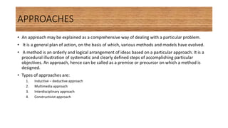 APPROACHES
• An approach may be explained as a comprehensive way of dealing with a particular problem.
• It is a general plan of action, on the basis of which, various methods and models have evolved.
• A method is an orderly and logical arrangement of ideas based on a particular approach. It is a
procedural illustration of systematic and clearly defined steps of accomplishing particular
objectives. An approach, hence can be called as a premise or precursor on which a method is
designed.
• Types of approaches are:
1. Inductive – deductive approach
2. Multimedia approach
3. Interdisciplinary approach
4. Constructivist approach
 