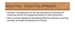 INDUCTIVE – DEDUCTIVE APPROACH
• Induction and deduction are the two techniques of thinking and
reasoning used for arriving generalizations or valid conclusions.
• These could be adopted for developing effective methods in teaching
concepts, principles and processes in science.
 