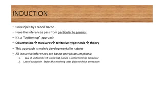INDUCTION
• Developed by Francis Bacon
• Here the inferences pass from particular to general.
• It’s a “bottom up” approach
• Observation- measures tentative hypothesis  theory
• This approach is mainly developmental in nature
• All inductive inferences are based on two assumptions:
1. Law of uniformity : It states that nature is uniform in her behaviour
2. Law of causation : States that nothing takes place without any reason
 