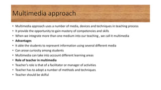 Multimedia approach
• Multimedia approach uses a number of media, devices and techniques in teaching process
• It provide the opportunity to gain mastery of competencies and skills
• When we integrate more than one medium into our teaching , we call it multimedia
• Advantages
• It able the students to represent information using several different media
• Can arose curiosity among students
• Multimedia can take into account different learning areas
• Role of teacher in multimedia
• Teacher’s role is that of a facilitator or manager of activities
• Teacher has to adopt a number of methods and techniques
• Teacher should be skilful
 