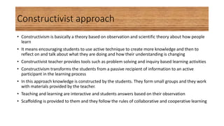 Constructivist approach
• Constructivism is basically a theory based on observation and scientific theory about how people
learn
• It means encouraging students to use active technique to create more knowledge and then to
reflect on and talk about what they are doing and how their understanding is changing
• Constructivist teacher provides tools such as problem solving and inquiry based learning activities
• Constructivism transforms the students from a passive recipient of information to an active
participant in the learning process
• In this approach knowledge is constructed by the students. They form small groups and they work
with materials provided by the teacher.
• Teaching and learning are interactive and students answers based on their observation
• Scaffolding is provided to them and they follow the rules of collaborative and cooperative learning
 