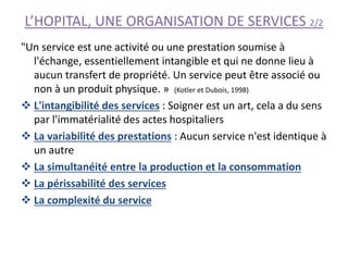 L’HOPITAL, UNE ORGANISATION DE SERVICES 2/2
"Un service est une activité ou une prestation soumise à
l'échange, essentiellement intangible et qui ne donne lieu à
aucun transfert de propriété. Un service peut être associé ou
non à un produit physique. » (Kotler et Dubois, 1998)
 L'intangibilité des services : Soigner est un art, cela a du sens
par l'immatérialité des actes hospitaliers
 La variabilité des prestations : Aucun service n'est identique à
un autre
 La simultanéité entre la production et la consommation
 La périssabilité des services
 La complexité du service
 