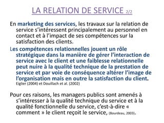 LA RELATION DE SERVICE 2/2
En marketing des services, les travaux sur la relation de
service s’intéressent principalement au personnel en
contact et à l’impact de ses compétences sur la
satisfaction des clients.
Les compétences relationnelles jouent un rôle
stratégique dans la manière de gérer l’interaction de
service avec le client et une faiblesse relationnelle
peut nuire à la qualité technique de la prestation de
service et par voie de conséquence altérer l’image de
l’organisation mais en outre la satisfaction du client.
Eiglier (2004) et Douillach et al. (2002)
Pour ces raisons, les managers publics sont amenés à
s’intéresser à la qualité technique du service et à la
qualité fonctionnelle du service, c’est-à-dire «
comment » le client reçoit le service, (Bourdeau, 2003).
 