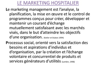 LE MARKETING HOSPITALIER
Le marketing management est l’analyse, la
planification, la mise en œuvre et le control de
programmes conçus pour créer, développer et
maintenir un courant d’échange
mutuellement satisfaisant avec les marchés
visés, dans le but d’atteindre les objectifs
d’une organisation. (Kotler et Dubois 1994)
Processus social, orienté vers la satisfaction des
besoins et aspirations d’individus et
d’organisation, par la création et l’échange
volontaire et concurrentiel de produits et
services générateurs d’utilités (Lambin, 1998)
 