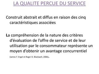LA QUALITE PERCUE DU SERVICE
Construit abstrait et diffus en raison des cinq
caractéristiques associées
La compréhension de la nature des critères
d’évaluation de l’offre de service et de leur
utilisation par le consommateur représente un
moyen d’obtenir un avantage concurrentiel
(James F. Engel et Roger D. Blackwell, 2006).
 