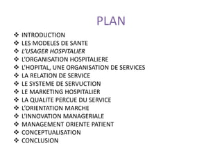 PLAN
 INTRODUCTION
 LES MODELES DE SANTE
 L’USAGER HOSPITALIER
 L’ORGANISATION HOSPITALIERE
 L’HOPITAL, UNE ORGANISATION DE SERVICES
 LA RELATION DE SERVICE
 LE SYSTEME DE SERVUCTION
 LE MARKETING HOSPITALIER
 LA QUALITE PERCUE DU SERVICE
 L’ORIENTATION MARCHE
 L’INNOVATION MANAGERIALE
 MANAGEMENT ORIENTE PATIENT
 CONCEPTUALISATION
 CONCLUSION
 