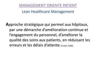 MANAGEMENT ORIENTE PATIENT
Lean Healthcare Management
Approche stratégique qui permet aux hôpitaux,
par une démarche d’amélioration continue et
l’engagement du personnel, d’améliorer la
qualité des soins aux patients, en réduisant les
erreurs et les délais d’attente (Graban 2008).
 
