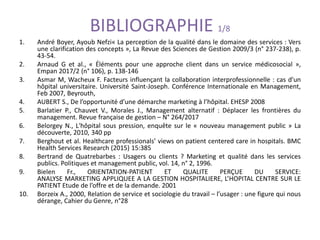 BIBLIOGRAPHIE 1/8
1. André Boyer, Ayoub Nefzi« La perception de la qualité dans le domaine des services : Vers
une clarification des concepts », La Revue des Sciences de Gestion 2009/3 (n° 237-238), p.
43-54.
2. Arnaud G et al., « Éléments pour une approche client dans un service médicosocial »,
Empan 2017/2 (n° 106), p. 138-146
3. Asmar M, Wacheux F. Facteurs influençant la collaboration interprofessionnelle : cas d'un
hôpital universitaire. Université Saint-Joseph. Conférence Internationale en Management,
Feb 2007, Beyrouth,
4. AUBERT S., De l’opportunité d’une démarche marketing à l’hôpital. EHESP 2008
5. Barlatier P., Chauvet V., Morales J., Management alternatif : Déplacer les frontières du
management. Revue française de gestion – N° 264/2017
6. Belorgey N., L'hôpital sous pression, enquête sur le « nouveau management public » La
découverte, 2010, 340 pp
7. Berghout et al. Healthcare professionals’ views on patient centered care in hospitals. BMC
Health Services Research (2015) 15:385
8. Bertrand de Quatrebarbes : Usagers ou clients ? Marketing et qualité dans les services
publics. Politiques et management public, vol. 14, n° 2, 1996.
9. Bielen Fr., ORIENTATION-PATIENT ET QUALITE PERÇUE DU SERVICE:
ANALYSE MARKETING APPLIQUEE A LA GESTION HOSPITALIERE, L’HOPITAL CENTRE SUR LE
PATIENT Etude de l’offre et de la demande. 2001
10. Borzeix A., 2000, Relation de service et sociologie du travail – l’usager : une figure qui nous
dérange, Cahier du Genre, n°28
 