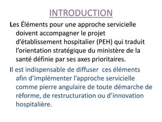 INTRODUCTION
Les Éléments pour une approche servicielle
doivent accompagner le projet
d’établissement hospitalier (PEH) qui traduit
l’orientation stratégique du ministère de la
santé définie par ses axes prioritaires.
Il est indispensable de diffuser ces éléments
afin d’implémenter l’approche servicielle
comme pierre angulaire de toute démarche de
réforme, de restructuration ou d’innovation
hospitalière.
 