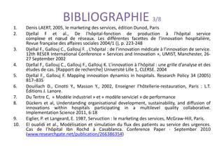 BIBLIOGRAPHIE 3/8
1. Denis LAERT, 2005, le marketing des services, édition Dunod, Paris
2. Djellal F et al., De l'hôpital-fonction de production à l'hôpital service
complexe et nœud de réseaux. Les différentes facettes de l’innovation hospitalière,
Revue française des affaires sociales 2004/1 (), p. 223-248
3. Djellal F., Gallouj C., Gallouj F. , L’hôpital : de l’innovation médicale à l’innovation de service.
12th RESER International Conference « Services and Innovation », UMIST, Manchester, 26-
27 September 2002
4. Djellal F., Gallouj C., Gallouj F., Gallouj K. L’innovation à l’hôpital : une grille d’analyse et des
études de cas. [Rapport de recherche] Université Lille 1, CLERSE. 2004
5. Djellal F., Gallouj F. Mapping innovation dynamics in hospitals. Research Policy 34 (2005)
817–835
6. Douillach D., Cinotti Y., Masson Y., 2002, Enseigner l’hôtellerie-restauration, Paris : L.T.
Éditions J. Lanore.
7. Du Tertre C, « Modèle industriel » et « modèle serviciel » de performance
8. Dückers et al, Understanding organisational development, sustainability, and diffusion of
innovations within hospitals participating in a multilevel quality collaborative.
Implementation Science 2011, 6:18
9. Eiglier, P. et Langeard, E. 1987, Servuction : le marketing des services, McGraw-Hill, Paris.
10. El oualidi et al., Modélisation et simulation du flux des patients au service des urgences.
Cas de l’hôpital Ibn Rochd à Casablanca. Conference Paper · September 2010
(www.researchgate.net/publication/266386354)
 